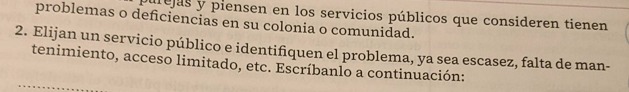 púrejas y piensen en los servicios públicos que consideren tienen 
problemas o deficiencias en su colonia o comunidad. 
2. Elijan un servicio público e identifiquen el problema, ya sea escasez, falta de man- 
tenimiento, acceso limitado, etc. Escríbanlo a continuación: