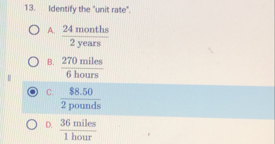 Identify the "unit rate".
A.  24months/2years 
B.  270miles/6hours 
C.  ($8.50)/2pounds 
D.  36miles/1hour 