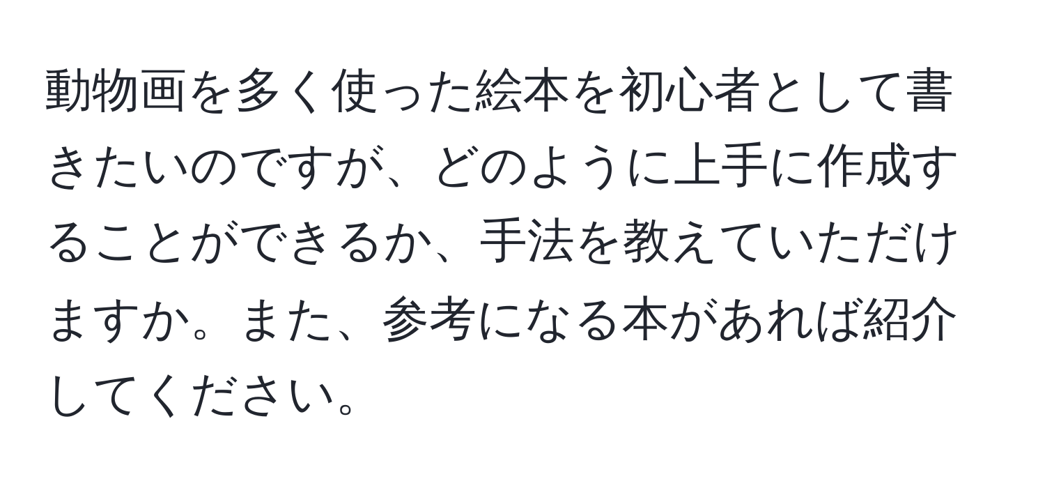 動物画を多く使った絵本を初心者として書きたいのですが、どのように上手に作成することができるか、手法を教えていただけますか。また、参考になる本があれば紹介してください。