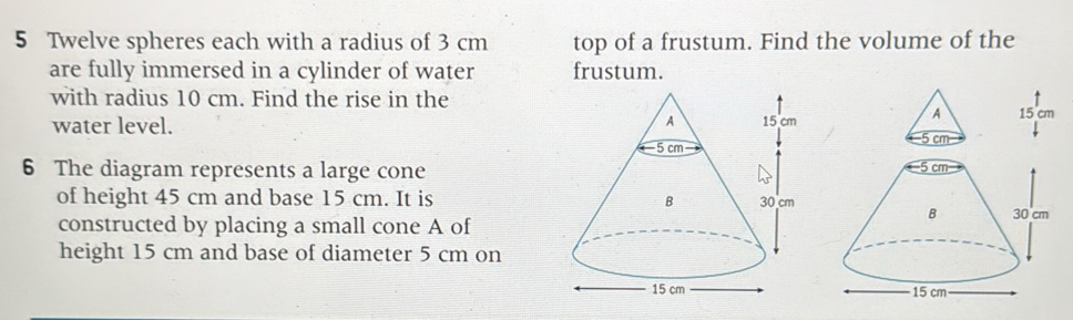 Twelve spheres each with a radius of 3 cm top of a frustum. Find the volume of the 
are fully immersed in a cylinder of water frustum. 
with radius 10 cm. Find the rise in the 
water level. 
6 The diagram represents a large cone 
of height 45 cm and base 15 cm. It is 
constructed by placing a small cone A of 
height 15 cm and base of diameter 5 cm on