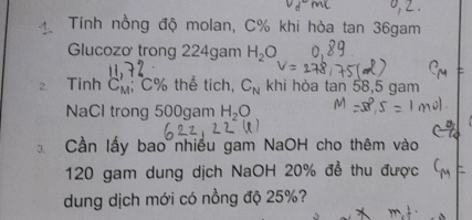 Tính nồng độ molan, C% khi hòa tan 36gam 
Glucozơ trong 224gam H_2O
2. Tinh C_M'; C% thể tích, C_N khi hòa tan 58, 5 gam 
NaCl trong 500gam H_2O
Cần lấy bao nhiều gam NaOH cho thêm vào
120 gam dung dịch NaOH 20% để thu được 
dung dịch mới có nồng độ 25%?