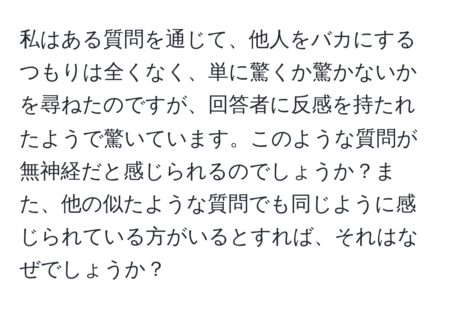 私はある質問を通じて、他人をバカにするつもりは全くなく、単に驚くか驚かないかを尋ねたのですが、回答者に反感を持たれたようで驚いています。このような質問が無神経だと感じられるのでしょうか？また、他の似たような質問でも同じように感じられている方がいるとすれば、それはなぜでしょうか？