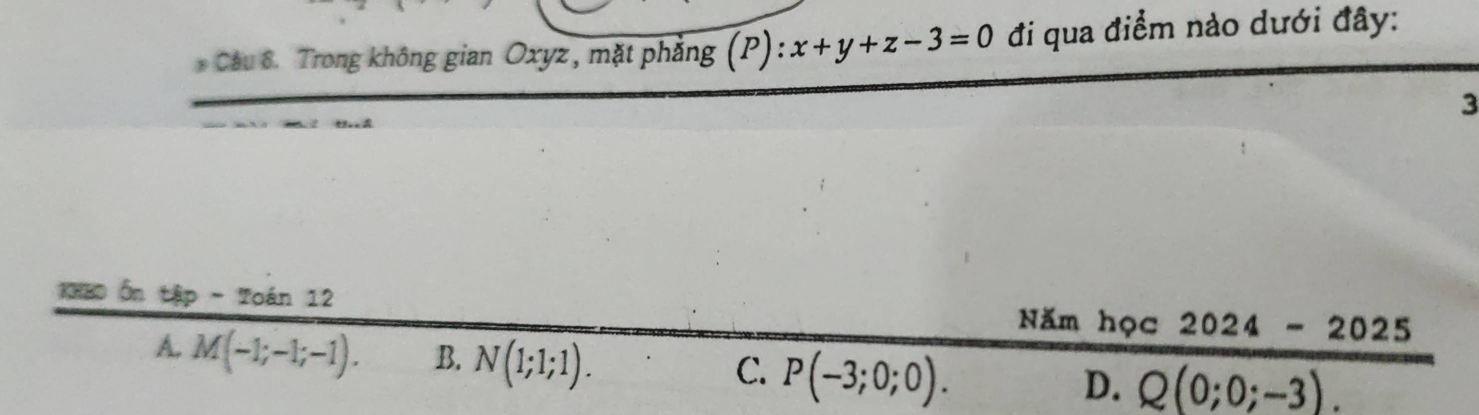 Trong không gian Oxyz, mặt phẳng (P) x+y+z-3=0 đi qua điểm nào dưới đây:
3
csc onter p - Toán 12 Năm học 2024-2025
A. M(-1;-1;-1). B. N(1;1;1).
C. P(-3;0;0).
D. Q(0;0;-3).