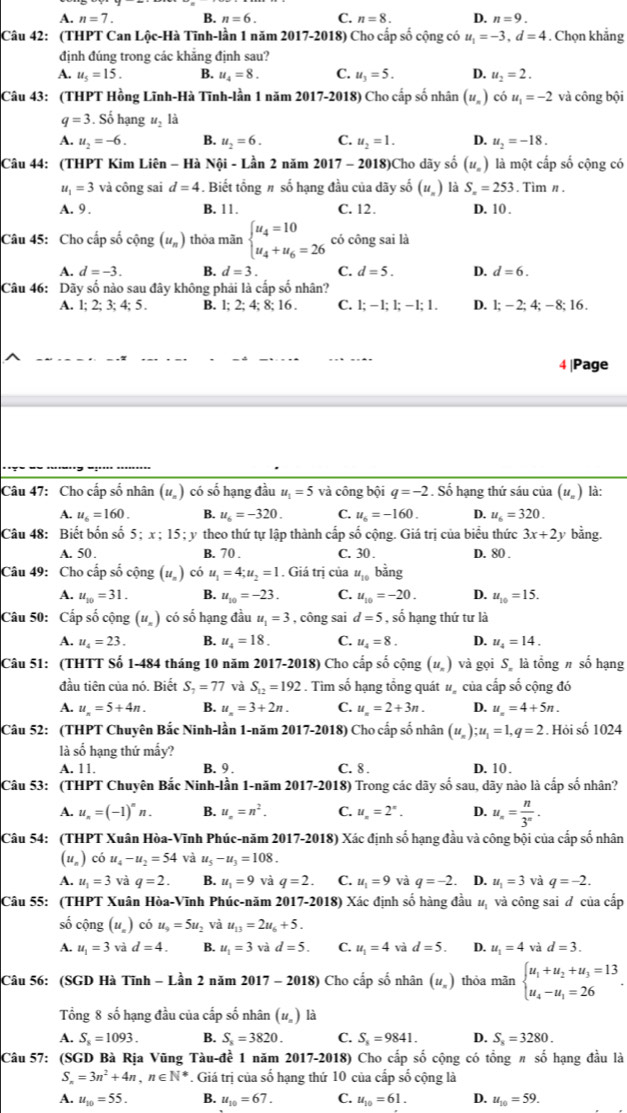 A. n=7. B. n=6. C. n=8. D. n=9.
Câu 42: (THPT Can Lộc-Hà Tĩnh-lần 1 năm 2017-2018) Cho cấp số cộng có u_1=-3,d=4. Chọn khẳng
định đúng trong các khẳng định sau?
A. u_5=15. B. u_4=8. C. u_3=5. D. u_2=2.
Câu 43: (THPT Hồng Lĩnh-Hà Tĩnh-lần 1 năm 2017-2018) Cho cấp số nhân (u_n) chat ou_1=-2 và công bội
q=3. Số hạng u_2 là
A. u_2=-6. B. u_2=6. C. u_2=1. D. u_2=-18.
Câu 44: (THPT Kim Liên - Hà Nội - Lần 2 năm 2017 - 2018)Cho dãy số (u_n) là một cấp số cộng có
u_1=3 và công sai d=4. Biết tổng # số hạng đầu của dãy số (u_n) là S_n=253. Tìm n.
A. 9 . B. 11. C. 12. D. 10 .
Câu 45: Cho cấp số cộng (u_n) thỏa mãn beginarrayl u_4=10 u_4+u_6=26endarray. có công sai là
A. d=-3. B. d=3. C. d=5. D. d=6.
Câu 46: Dãy số nào sau đây không phải là cấp số nhân?
A. 1; 2; 3; 4; 5 . B. l; 2; 4; 8; 16 . C. 1;-1;1;-1;1. D. 1;-2;4;-8;16.
4 |Page
Câu 47: Cho cấp số nhân (uỹ) có số hạng đầu u_1=5 và công bội q=-2. Số hạng thứ sáu của (uỹ) là:
A. u_6=160. B. u_6=-320. C. u_6=-160. D. u_6=320.
Câu 48: Biết bốn số 5 x:15: y theo thứ tự lập thành cấp số cộng. Giá trị của biểu thức 3x+2
A. 50. B. 70 . C. 30 . D. 80 .
Câu 49: Cho cấp số cộng (ư) có u_1=4;u_2=1. Giá trị của u_10 bằng
A. u_10=31. B. u_10=-23. C. u_10=-20. D. u_10=15.
Câu 50: Cấp số cộng (u_n) có số hạng đầu u_1=3 , công sai d=5 , số hạng thứ tư là
A. u_4=23. B. u_4=18. C. u_4=8. D. u_4=14.
Câu 51: (THTT Số 1-484 tháng 10 năm 2017-2018) Cho cấp số cộng (u_n) và gọi S là tổng # số hạng
đầu tiên của nó. Biết S_7=77 và S_12=192. Tìm số hạng tổng quát # của cấp số cộng đó
A. u_n=5+4n. B. u_n=3+2n. C. u_n=2+3n. D. u_n=4+5n.
Câu 52: (THPT Chuyên Bắc Ninh-lần 1-năm 2017-2018) Cho cấp số nhân (u_n);u_1=1,q=2. Hỏi số 1024
là số hạng thứ mấy?
A. 11. B. 9 C. 8 . D. 10 .
Câu 53: (THPT Chuyên Bắc Ninh-lần 1-năm 2017-2018) Trong các dãy số sau, dãy nào là cấp số nhân?
A. u_n=(-1)^nn B. u_n=n^2. C. u_n=2^x. D. u_n= n/3^n .
Câu 54: (THPT Xuân Hòa-Vĩnh Phúc-năm 2017-2018) Xác định số hạng đầu và công bội của cấp số nhân
(u_n) có u_4-u_2=54 và u_5-u_3=108.
A. u_1=3 và q=2. B. u_1=9 và q=2. C. u_1=9 và q=-2. D. u_1=3 và q=-2.
Câu 55: (THPT Xuân Hòa-Vĩnh Phúc-năm 2017-2018) Xác định số hàng đầu # và công sai đ của cấp
số cộng (u_n) có u_9=5u V và u_13=2u_6+5.
A. u_1=3 và d=4. B. u_1=3 và d=5. C. u_1=4 và d=5. D. u_1=4 và d=3.
Câu 56: (SGD Hà Tĩnh - Lần 2 năm 2017 - 2018) Cho cấp số nhân (u_n) thỏa mãn beginarrayl u_1+u_2+u_3=13 u_4-u_1=26endarray. .
Tổng 8 số hạng đầu của cấp số nhân (u_n) là
A. S_8=1093. B. S_x=3820. C. S_8=9841. D. S_x=3280.
Câu 57: (SGD Bà Rịa Vũng Tàu-đề 1 năm 2017-2018) Cho cấp số cộng có tổng π số hạng đầu là
S_n=3n^2+4n,n∈ N^*. Giá trị của số hạng thứ 10 của cấp số cộng là
A. u_10=55. B. u_10=67. C. u_10=61. D. u_10=59.