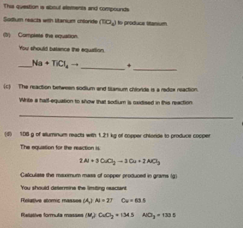 This question is about elements and compounds 
Sodium reacts with litanium chlorde (TIO_4) to produce litanium. 
(b) Complsts the equation. 
You should balance the equation. 
_ 
__ Na+TiCl_4
+ 
(c) The reaction between sodium and titanium chloride is a redox reaction. 
Write a haff-equation to show that sodium is oxidised in this reaction. 
_ 
(d) 108 g of aluminum reacts with 1.21 kg of copper chiende to produce copper 
The equation for the reaction is
2Al+3CuCl_2to 3Cu+2AlCl_3
Calculate the maximum mass of copper produced in grams (g)
You should determine the limiting reactant 
Relative atomic masses (A_T):AJ=27 Cu=63.5
Retative formula masses (M) CuCl_2=134.5 AICI_3=133.5