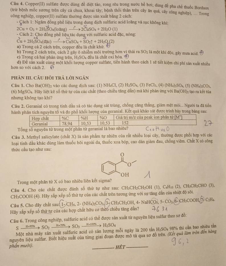 Copper(II) sulfate được dùng để diệt tảo, rong rêu trong nước bể bơi; dùng để pha chế thuốc Bordaux
(trừ bệnh mốc sương trên cây cả chua, khoai tây; bệnh thối thân trên cây ăn quả, cây công nghiệp), ... Trong
công nghiệp, copper(II) sulfate thường được sản xuất bằng 2 cách:
- Cách 1: Ngâm đồng phế liệu trong dụng dịch sulfuric acid loãng và sục không khí:
2Cu+O_2+2H_2SO_4(loing)to 2CuSO_4+2H_2O(l)
- Cách 2: Cho đồng phế liệu tác dụng với sulfuric acid đặc, nóng:
Cu+2H_2SO_4(dac)xrightarrow i^2CuSO_4+SO_2uparrow +2H_2O(2)
a) Trong cả 2 cách trên, copper đều là chất khử.
b) Trong 2 cách trên, cách 2 gây ô nhiễm môi trường hơn vì thải ra SO_2 là một khí độc, gầy mưa acid.
c) Trong cả hai phản ứng trên, H_2SO_4 đều là chất oxi hóa
d) Để sản xuất cùng một khối lượng copper sulfate, tiến hành theo cách 1 sẽ tiết kiệm chi phí sản xuất nhiều
hơn so với cách 2. 
pHÀN III. CÂU HỏI trẢ lờI ngán
Câu 1. Cho Ba(OH)₂ vào các dung dịch sau: (1) NH₄Cl, (2) H_2SO_4 , (3) FeCl_3,( 4) (NH_4)_2SO_4,(5)(NH_4)_2CO_3,
(6) MgSO₄. Hãy liệt kê số thứ tự của các chất (theo chiều tăng dần) mà khi phản ứng với Ba(OH)_2 tạo ra kết tủa
nhưng không tạo khí?
Câu 2. Geranial có trong tinh dầu sả có tác dụng sát trùng, chống căng thằng, giảm mệt mỏi... Người ta đã tiến
hành phân tích nguyên tố và đo phổ khối lượng của geranial. Kết quả khảo sát được trình bảy trong bảng sau:
Hợp chất %C %H %O Giá trị m/z của peak ion phân tử [M^+]
Geranial 78,94 10,53 10,53 152
Tổng số nguyên tử trong một phân tử geranial là bao nhiêu?
Câu 3. Methyl salicylate (chất X) là săn phẩm tự nhiên của rất nhiều loại cây, thường được phối hợp với các
loại tinh dầu khác dùng làm thuốc bôi ngoài đa, thuốc xoa bóp, cao dán giàm đau, chống viêm. Chất X có công
thức cầu tạo như sau:
Trong một phân tử X có bao nhiêu liên kết sigma?
Câu 4. Cho các chất được đánh số thứ tự như sau: CH_3CH_2CH_2OH (1), C₄H₁0 (2), CH₃CH₂CHO (3),
CH₃COOH (4). Hãy sắp xếp số thứ tự của các chất trên tương ứng với sự tăng dần của nhiệt độ sôi.
Câu 5. Cho dãy chất s sau 1-CH_4,2-(NH_4)_2CO_3,3-CH_3CH_2OH,4-NaHCO_3,5-CO_2, 6- CH₃COOH,/ 7- C₂H₄
Hãy sắp xếp số thứ tự của các hợp chất hữu cơ theo chiều tăng dần?
Câu 6. Trong công nghiệp, sulfuric acid có thể được sản xuất từ nguyên liệu sulfur theo sơ đồ:
5 xrightarrow H=95% SO_2xrightarrow H=70% SO_3xrightarrow H=100% H_2SO_4
Một nhà máy sản xuất sulfuric acid có sản lượng mỗi ngày là 200tan H_2SO_498% thì cần bao nhiêu tần
nguyên liệu sulfur. Biết hiệu suất của từng giai đoạn được mô tả qua sơ đồ trên. (Kết quả làm tròn đến hàng
phần mười). _hết_