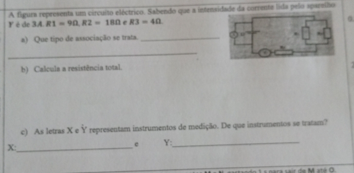 A figura representa um circuito eléctrico. Sabendo que a intensidade da corrente lida pelo apareího 
Y éde 3A.R1=9Omega , R2=18Omega e R3=4Omega 0. 
a) Que tipo de associação se trata._ 
_ 
b) Calcula a resistência total. 
. 
c) As letras X e Ỷ representam instrumentos de medição. De que instrumentos se tratam?
X :_ 
e Y :_ 
dn 1 s nara sair de M até 0.