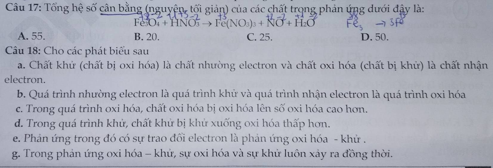 Tổng hệ số cân bằng (nguyện, tối giản) của các chất trong phản ứng dưới đậy là:
O_4+HNO_3^(2to Fe(NO_3))_3+NO+H_2O
A. 55. B. 20. C. 25. D. 50.
Câu 18: Cho các phát biểu sau
a. Chất khử (chất bị oxi hóa) là chất nhường electron và chất oxi hóa (chất bị khử) là chất nhận
electron.
b. Quá trình nhường electron là quá trình khử và quá trình nhận electron là quá trình oxi hóa
c. Trong quá trình oxi hóa, chất oxi hóa bị oxi hóa lên số oxi hóa cao hơn.
d. Trong quá trình khử, chất khử bị khử xuống oxi hóa thấp hơn.
e. Phản ứng trong đó có sự trao đổi electron là phản ứng oxi hóa - khử .
g. Trong phản ứng oxi hóa - khử, sự oxi hóa và sự khử luôn xảy ra đồng thời.