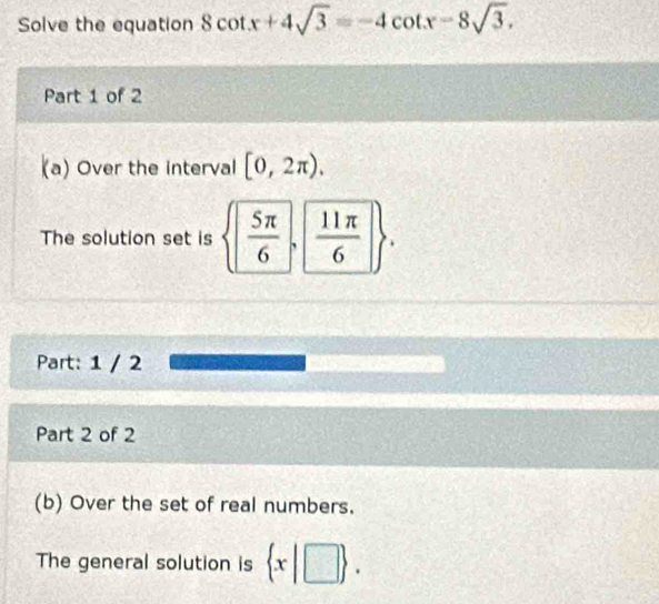 Solve the equation 8cot x+4sqrt(3)=-4cot x-8sqrt(3). 
Part 1 of 2 
a) Over the interval [0,2π ). 
The solution set is  | 5π /6  `  11π /6  * 
Part: 1 / 2 
Part 2 of 2 
(b) Over the set of real numbers. 
The general solution is  x|□ .