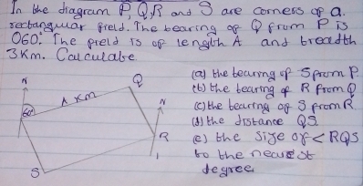 In the diagram P, Q, R and 3 are comess op a.
sectanguar greld. The bearing of Q from P is
060: The preld is of length A and breadth
3Km. Cclculate
(a) the bearing of spromP.
(b) the bearing of R Prom?
(c) the bearing of 3 promR
(A) the distance Q2
() the size of ∠ RQS
to the necsb
degree