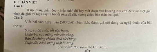 phàn việt 
Câu 1: 
Từ nội dung phần đọc - hiểu anh/ chị hãy viết đoạn văn khoảng 200 chữ đề xuất một giải 
pháp để giới trẻ hiện nay từ bỏ lối sống dễ dãi, nuông chiều bản thân thái quá. 
Câu 2: 
Viết bài văn nghị luận (500 chữ) phân tích, đánh giá nội dung và nghệ thuật của bài 
thơ sau: 
Sáng ra bờ suối, tối vào hạng, 
Cháo bẹ, rau măng vẫn sẵn sàng. 
Bàn đá chồng chênh dịch sử Đảng, 
Cuộc đời cách mạng thật là sang. 
(Tức cảnh Pác Bỏ - Hồ Chí Minh) 
hét