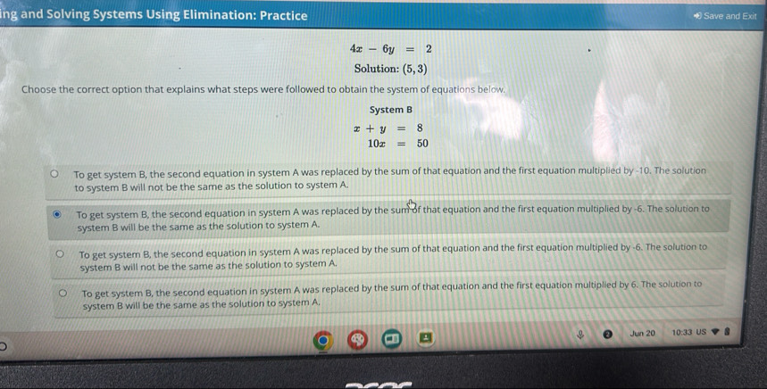 ng and Solving Systems Using Elimination: Practice ∞ Save and Exit
4x-6y=2
Solution: (5,3)
Choose the correct option that explains what steps were followed to obtain the system of equations below.
System B
x+y=8
10x=50
To get system B, the second equation in system A was replaced by the sum of that equation and the first equation multiplied by -10. The solution
to system B will not be the same as the solution to system A.
To get system B, the second equation in system A was replaced by the sum of that equation and the first equation multiplied by -6. The solution to
system B will be the same as the solution to system A.
To get system B, the second equation in system A was replaced by the sum of that equation and the first equation multiplied by -6. The solution to
system B will not be the same as the solution to system A.
To get system B, the second equation in system A was replaced by the sum of that equation and the first equation multiplied by 6. The solution to
system B will be the same as the solution to system A.
Jun 20 10:33 US 8