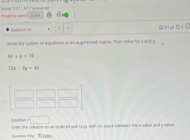 Score: 7/17 8/17 answered 
Progress saved Done sqrt(0) 
Question 10 x and y.
4x+y=19
12x-2y=42
Solution =□
Enter the solution as an ordered pair (x,y) , with no space between the x -value and y -value. 
Question Help: * Video