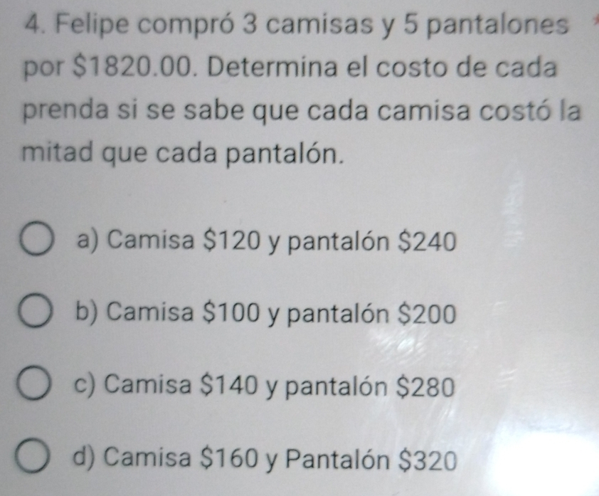 Felipe compró 3 camisas y 5 pantalones
por $1820.00. Determina el costo de cada
prenda si se sabe que cada camisa costó la
mitad que cada pantalón.
a) Camisa $120 y pantalón $240
b) Camisa $100 y pantalón $200
c) Camisa $140 y pantalón $280
d) Camisa $160 y Pantalón $320