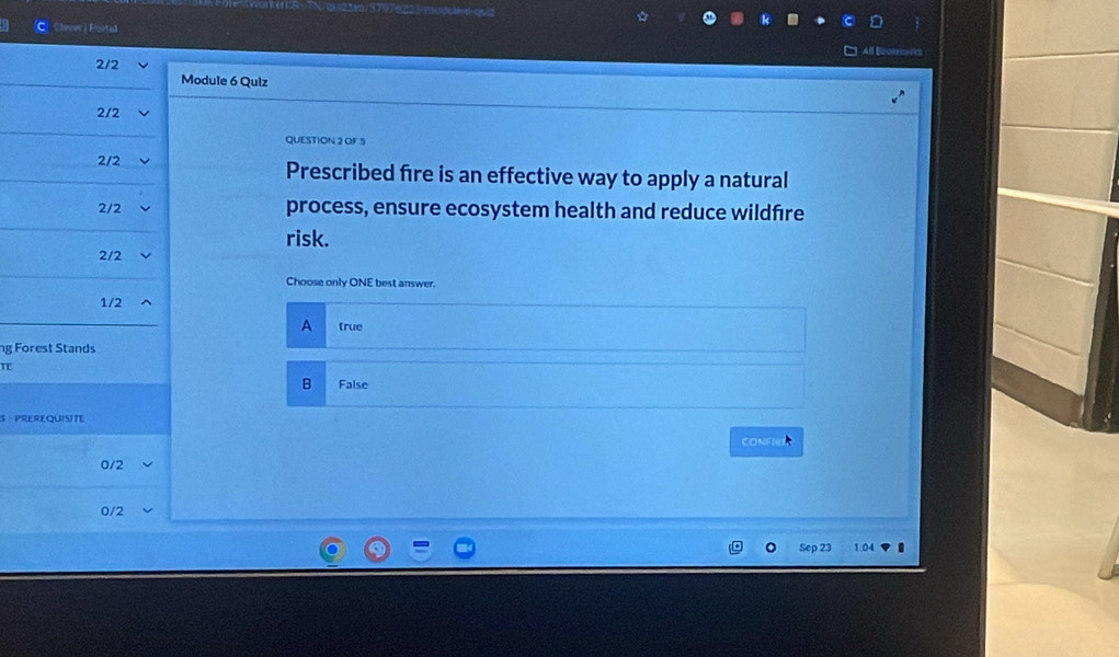 Cherec) Portal
2/2
Module 6 Quiz
2/2
QUESTION 2 OF 5
2/2 Prescribed fire is an effective way to apply a natural
2/2 process, ensure ecosystem health and reduce wildfire
risk.
2/2
Choose only ONE best answer.
1/2
A true
ng Forest Stands
TE
B False
S PREREQUISITE
CONFIRE
0/2
0/2
Sep 23 1.04 I