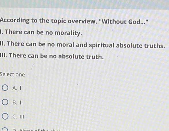 According to the topic overview, "Without God..."
I. There can be no morality.
II. There can be no moral and spiritual absolute truths.
III. There can be no absolute truth.
Select one
A. I
B.Ⅱ
C. III