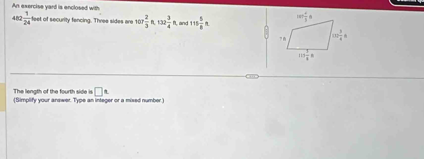 An exercise yard is enclosed with
482 1/24  feet of security fencing. Three sides are 107 2/3 ft,132 3/4 ft, and 115 5/8 ft.
The length of the fourth side is □ ft.
(Simplify your answer. Type an integer or a mixed number.)