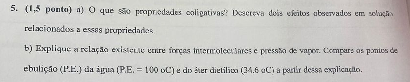 (1,5 ponto) a) O que são propriedades coligativas? Descreva dois efeitos observados em solução 
relacionados a essas propriedades. 
b) Explique a relação existente entre forças intermoleculares e pressão de vapor. Compare os pontos de 
ebulição (P.E.) da água (P.E.=100_0C) ) e do éter dietílico (34,6 oC) a partir dessa explicação.