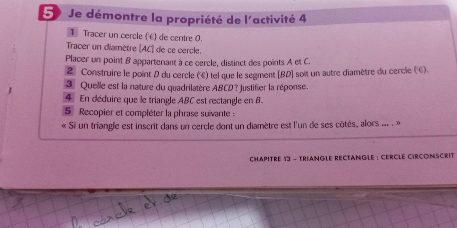 Je démontre la propriété de l'activité 4 
1Tracer un cercle () de centre 0. 
Tracer un diamètre [ AC ] de ce cercle. 
Placer un point B appartenant à ce cercle, distinct des points A et C. 
2 Construire le point D du cercle (C) tel que le segment [ BD ] soit un autre diamètre du cercle (C). 
3 Quelle est la nature du quadrilatère ABCD? Justifier la réponse. 
4 En déduire que le triangle ABC est rectangle en B. 
5 Recopier et compléter la phrase suivante : 
« Si un triangle est inscrit dans un cercle dont un diamètre est l'un de ses côtés, alors ... . » 
CHAPITRE 13 - TRIANGLE RECTANGLE : CERCLE CIRCONSCRIT