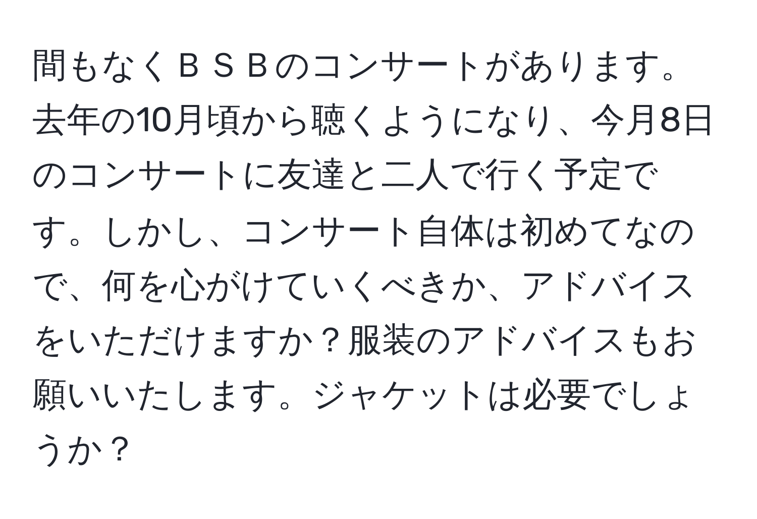 間もなくＢＳＢのコンサートがあります。去年の10月頃から聴くようになり、今月8日のコンサートに友達と二人で行く予定です。しかし、コンサート自体は初めてなので、何を心がけていくべきか、アドバイスをいただけますか？服装のアドバイスもお願いいたします。ジャケットは必要でしょうか？