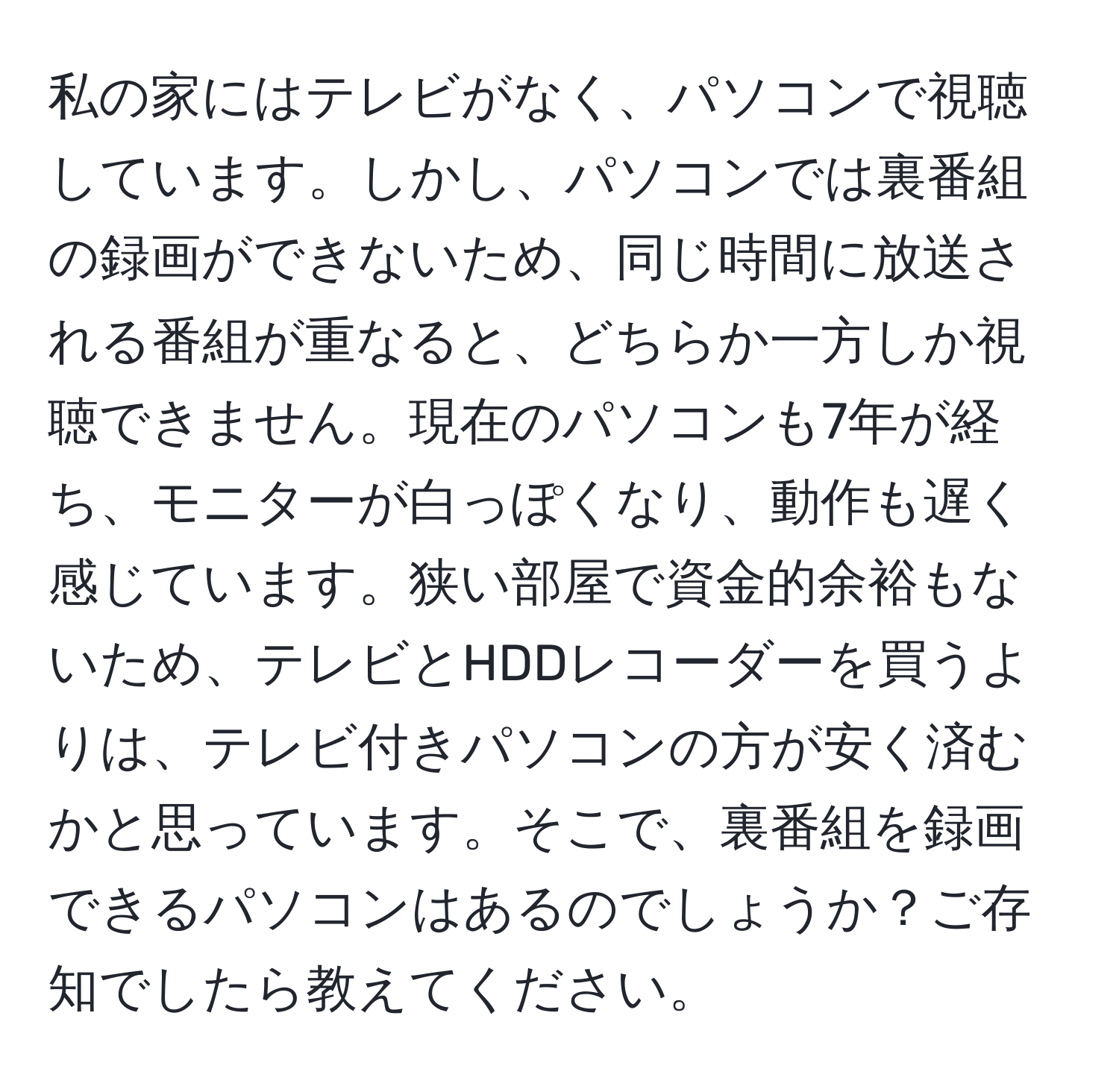 私の家にはテレビがなく、パソコンで視聴しています。しかし、パソコンでは裏番組の録画ができないため、同じ時間に放送される番組が重なると、どちらか一方しか視聴できません。現在のパソコンも7年が経ち、モニターが白っぽくなり、動作も遅く感じています。狭い部屋で資金的余裕もないため、テレビとHDDレコーダーを買うよりは、テレビ付きパソコンの方が安く済むかと思っています。そこで、裏番組を録画できるパソコンはあるのでしょうか？ご存知でしたら教えてください。