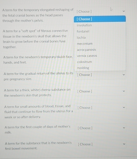 A term for the temporary elongated reshaping of [ Choose ]
the fetal cranial bones as the head passes
through the mother's pelvis. [ Choose ]
involution
A term for a "soft spot" of fibrous connective fontanel
tissue in the newborn's skull that allows the lochia
brain to grow before the cranial bones fuse meconium
together.
acrocyanosis
A term for the newborn's temporary bluish face, vernix caseos
hands, and feet. colostrum
molding
A term for the gradual return of the uterus to its [ Choose ]
pre-pregnancy size.
A term for a thick, white; cheesy substance on [ Choose ]
the newborn's skin that protects.
A term for small amounts of blood, tissue, and [ Choose ]
fluid that continue to flow from the uterus for a
week or so after delivery.
A term for the first couple of days of mother's [ Choose ]
milk.
A term for the substance that is the newborn's [ Choose ]
first bowel movement.