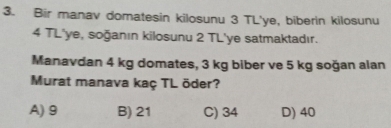 Bir manav domatesin kilosunu 3 TL'ye, biberin kilosunu
4 TL'ye, soğanın kilosunu 2 TL'ye satmaktadır.
Manavdan 4 kg domates, 3 kg biber ve 5 kg soğan alan
Murat manava kaç TL öder?
A) 9 B) 21 C) 34 D) 40