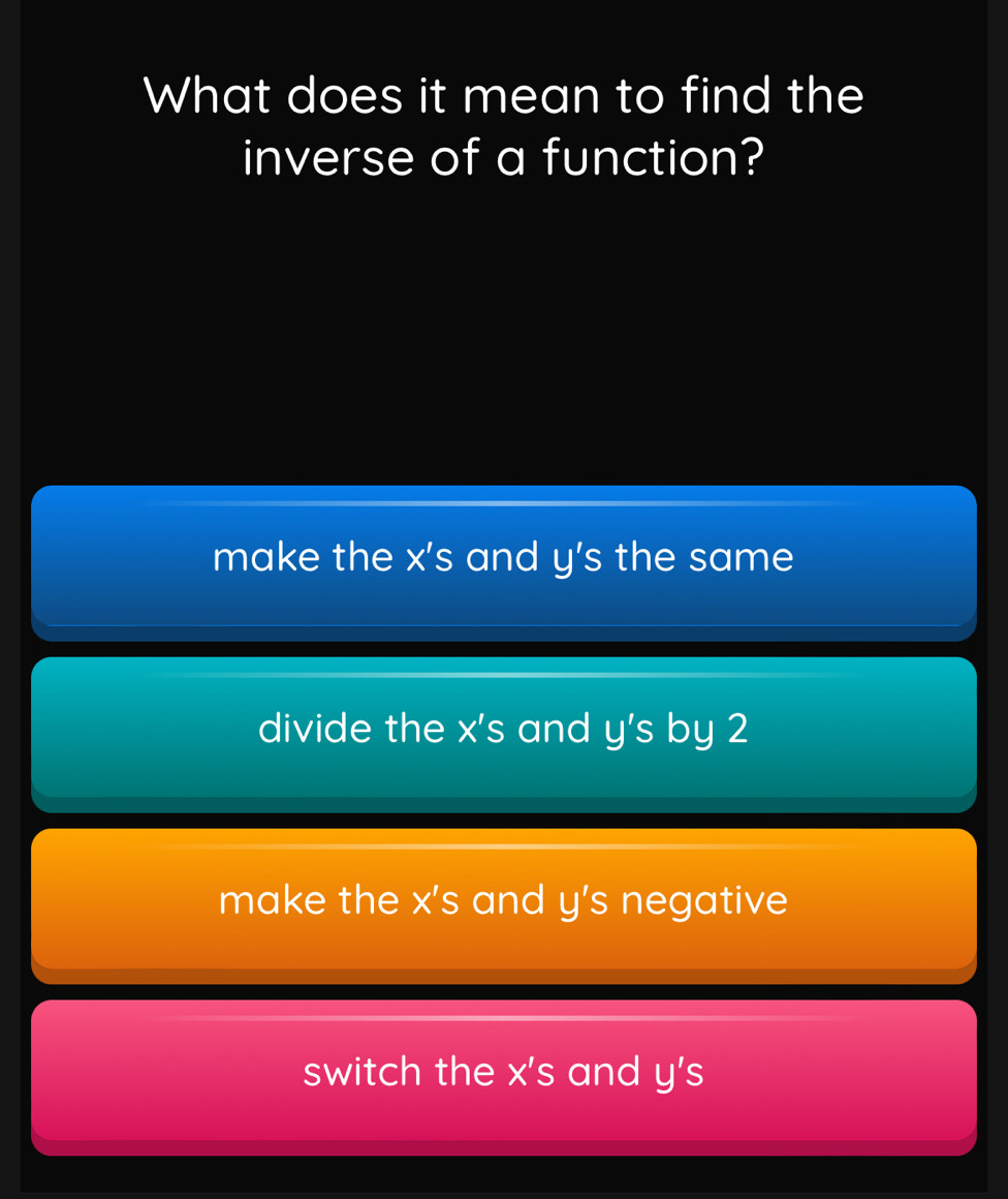 What does it mean to find the
inverse of a function?
make the X'S and y's the same
divide the X'S and y's by 2
make the x's and y's negative
switch the X'S and y's