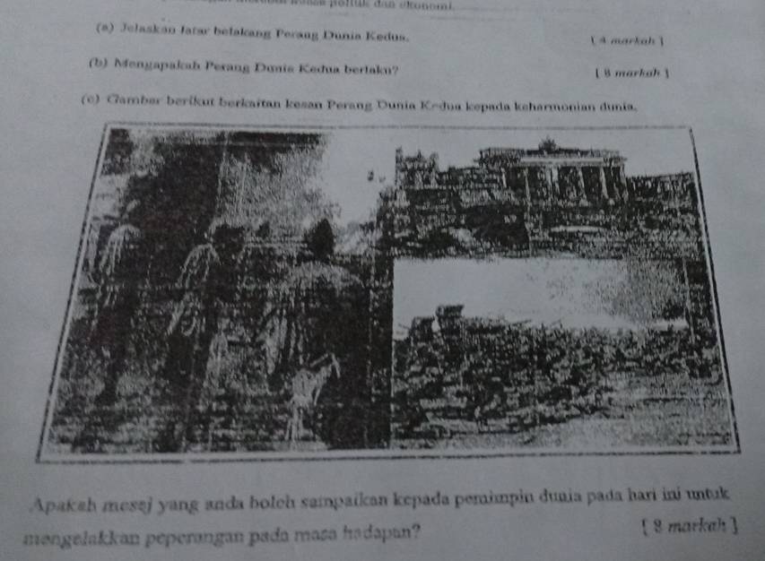 Jelaskan Jatar belakang Perang Dunia Kedus. A markah ] 
(b) Mengapakah Perang Dunis Kedua bertaku? [ B markah  
(c) Gamber berikut berkaitan kesan Perang Dunia Kedua kepada keharmonian dunia. 
Apakah mesaj yang anda boleh sampaikan kepada pemimpin duaia pada hari ini untuk 
məngelakkan peperangan pada masa hadapan? [ 8markah ]