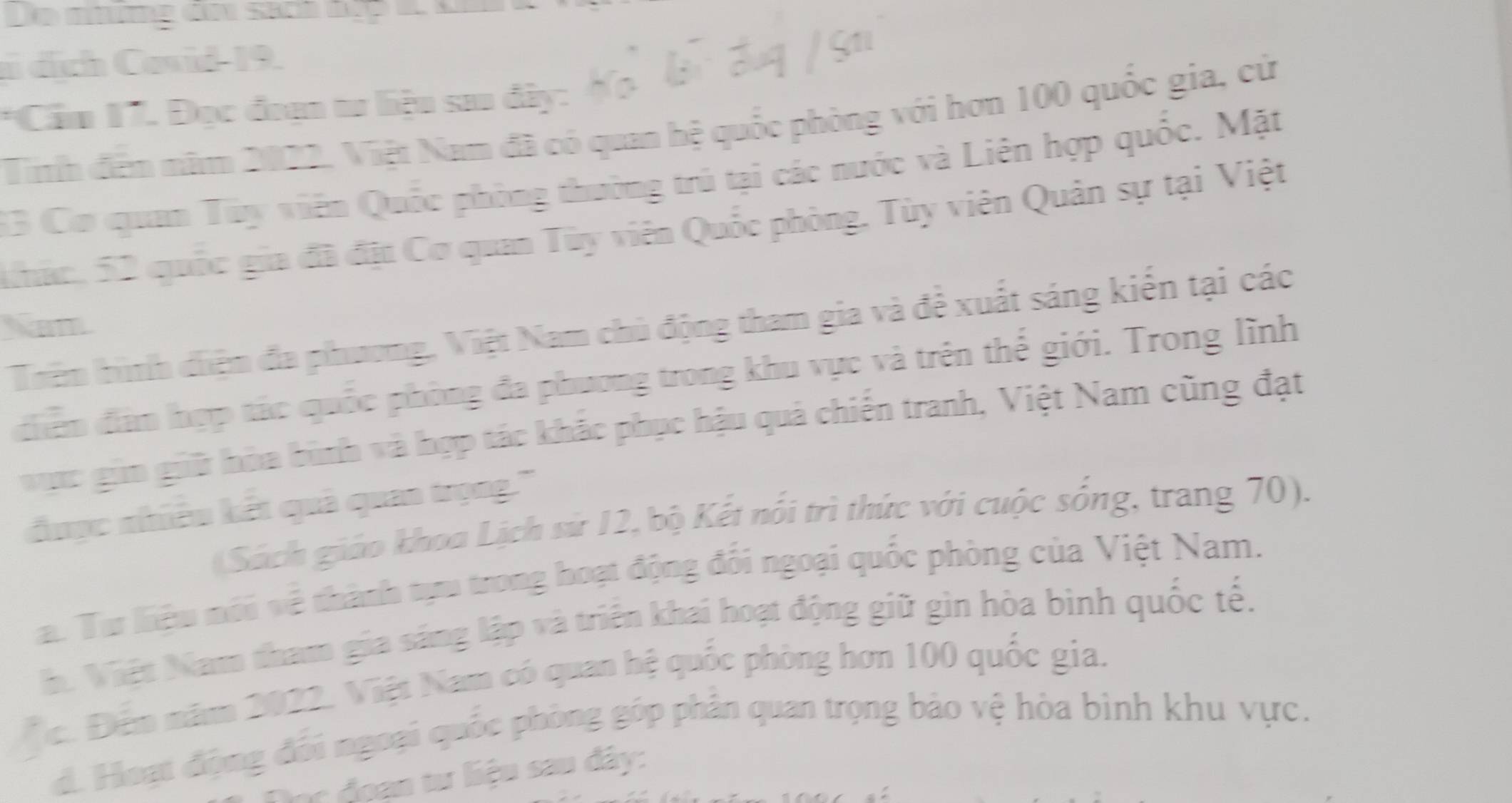 Le nme do sion dup
ai dịch Covid- 19.
*Cầm 17. Đọc đoạn tư liệu sao đây:
Tinh đến năm 2022, Việt Nam đã có quan hệ quốc phòng với hơn 100 quốc gia, cử
33 Cơ quan Tuy viên Quốc phòng thường trú tại các nước và Liên hợp quốc. Mặt
khác, 52 quốc gia đã đị: Cơ quan Tùy viên Quốc phòng, Tùy viên Quản sự tại Việt
Nhm
Tiên hình diệm đa phương, Việt Nam chủ động tham gia và đề xuất sáng kiến tại các
điễn đâm hợp tác quốc phòng đa phương trong khu vực và trên thế giới. Trong lĩnh
vực gin giữ hòa bình và hợp tác khắc phục hậu quả chiến tranh, Việt Nam cũng đạt
được nhiều kết quả quan trọng.''
(Sách giáo khoa Lịch sử 12, bộ Kết nổi trì thức với cuộc sống, trang 70).
a. Tư liệu nói về thành tựu trong hoạt động đối ngoại quốc phòng của Việt Nam.
h. Việt Nam tham gia sáng lập và triên khai hoạt động giữ gìn hòa bình quốc tế.
Đc. Đến năm 2022. Việt Nam có quan hệ quốc phòng hơn 100 quốc gia.
d. Hoạt động đổi ngoại quốc phòng góp phân quan trọng bảo vệ hòa bình khu vực.
lọc đoạn tư liệu sau đây: