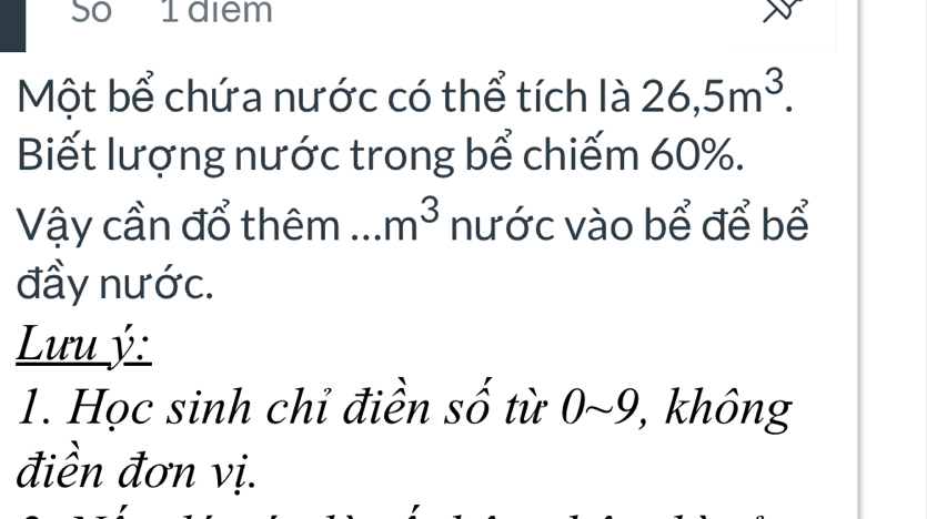 So I diem 
Một bể chứa nước có thể tích là 26, 5m^3. 
Biết lượng nước trong bể chiếm 60%. 
Vậy cần đổ thêm m^3 nước vào bể để bể 
đầy nước. 
Lưu ý: 
1. Học sinh chỉ điền số từ 0~9, không 
điền đơn vị.