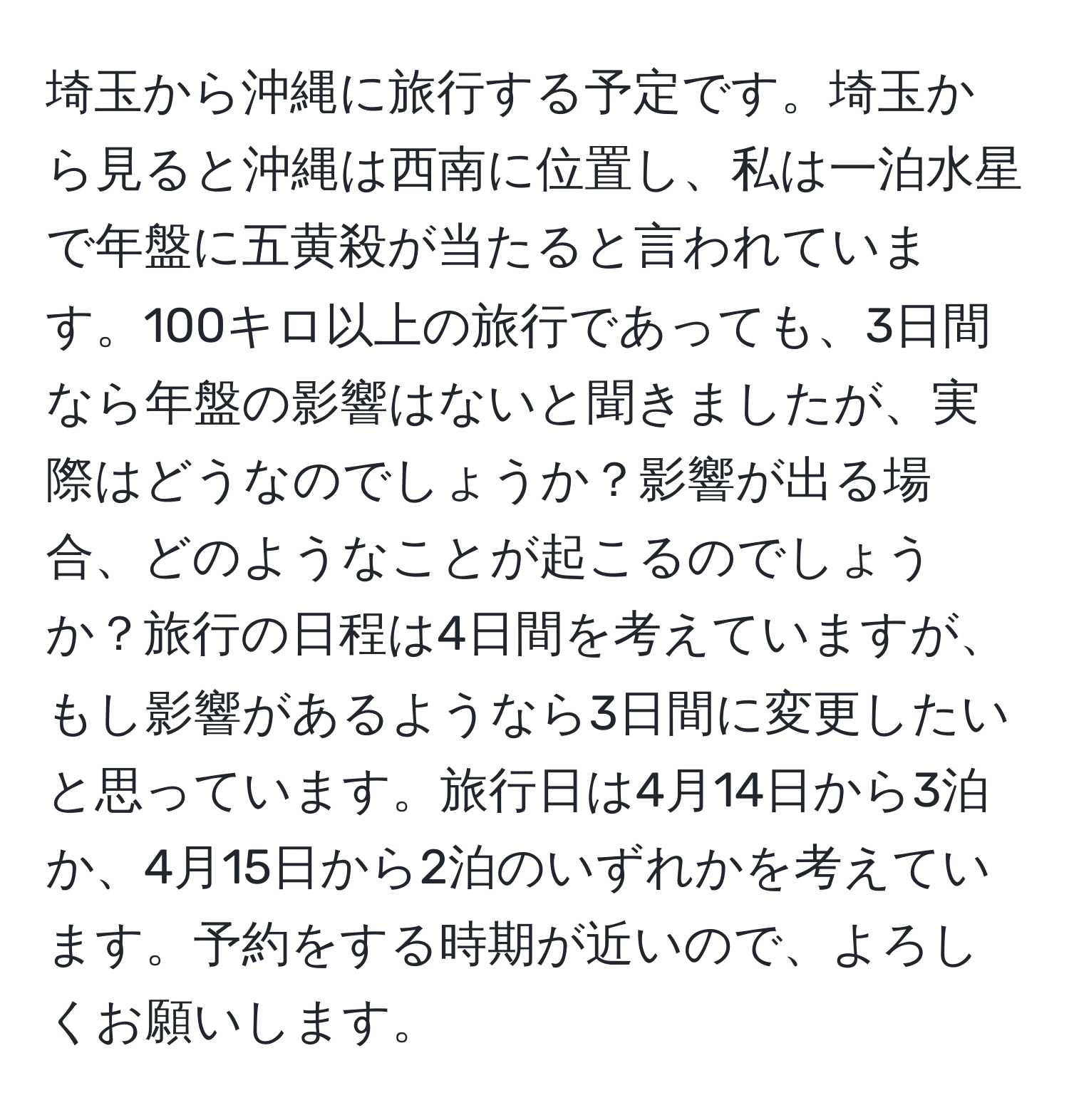 埼玉から沖縄に旅行する予定です。埼玉から見ると沖縄は西南に位置し、私は一泊水星で年盤に五黄殺が当たると言われています。100キロ以上の旅行であっても、3日間なら年盤の影響はないと聞きましたが、実際はどうなのでしょうか？影響が出る場合、どのようなことが起こるのでしょうか？旅行の日程は4日間を考えていますが、もし影響があるようなら3日間に変更したいと思っています。旅行日は4月14日から3泊か、4月15日から2泊のいずれかを考えています。予約をする時期が近いので、よろしくお願いします。