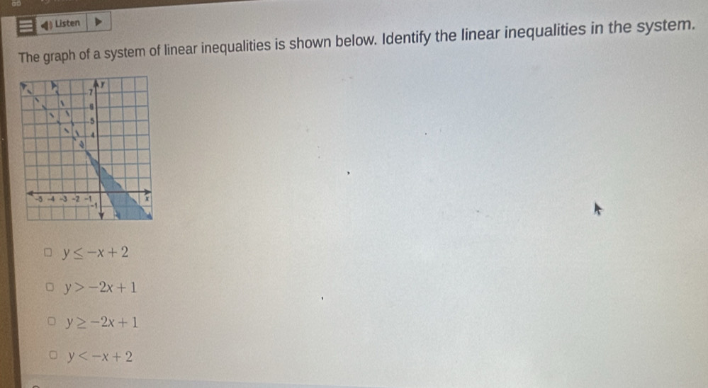 at
◀ Listen
The graph of a system of linear inequalities is shown below. Identify the linear inequalities in the system.
y≤ -x+2
y>-2x+1
y≥ -2x+1
y