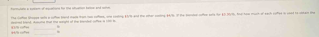 Formulate a system of equations for the situation below and solve. 
The Coffee Shoppe sells a coffee blend made from two coffees, one costing $3/lb and the other costing $4/lb. If the blended coffee sells for $3.30/lb, find how much of each coffee is used to obtain the 
desired blend. Assume that the weight of the blended coffee is 100 Ib. 
_
$3/lb coffee lb
$4/lb coffee _ lb