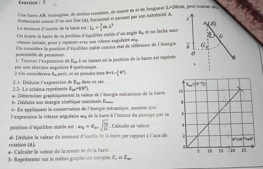 Exercice : 7
Une barre AB, homogène, de section constante, de masse m et de longueur L=20cm , peut tourner sa 
frottements autour d'un axe fixe (Δ), horizontal et passant par son extrémité A.
z
Le moment d'inertie de la barre est : J_△ = 1/3 m.L^2
A、 (△ )
On écarte la barre de sa position d'équilibre stable d'un angle θ _m et on lache sans
θ 'G
vitesse initiale, pour y repasser avec une vitesse angulaire ω.
On considère la position d'équilibre stable comme état de référence de l'énergie overline k G
potentielle de pesanteur.
0
1- Trouver l'expression de E_pp à un instant où la position de la barre est repérée
par une abscisse angulaire θ quelconque.
2-On considérera θ _m petit, et on prendra (cos θ =1- 1/2 θ^2)
2.1- Déduire l'expression de E_pp dans ce cas.
2.2- Le schéma représente E_pp=f(θ^2).
a- Déterminer graphiquement la valeur de l'énergie mécanique de la barre. 
b- Déduire son énergie cinétique maximale E_cmax
c- En appliquant la conservation de l'énergie mécanique, montrer que
l’expression la vitesse angulaire omega _0 de la barre à l'instant du passage par sa 
position d’équilibre stable est : omega _0=θ _m.sqrt(frac 3g)2L. Calculer sa valeur 
d- Déduire la valeur du moment d'inertie de la barre par rapport à l'axe de 
rotation (▲).
e- Calculer la valeur de la masse m de la barre. 
3- Représenter sur le même graphe les énergies E_c et E_m.