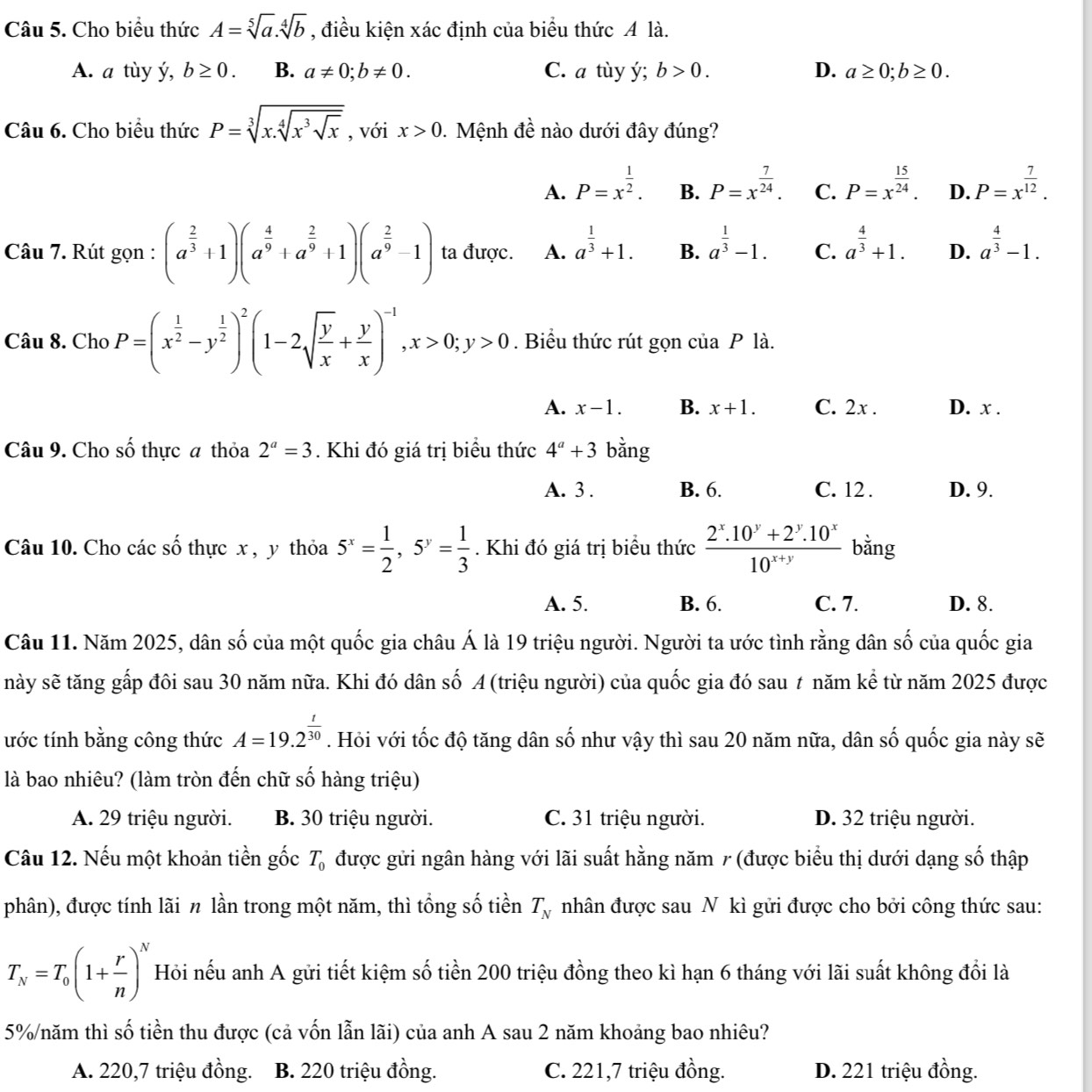 Cho biều thức A=sqrt[5](a).sqrt[4](b) , điều kiện xác định của biểu thức A là.
A. a tùy ý, b≥ 0. B. a!= 0;b!= 0. C. a tùy ý; b>0. D. a≥ 0;b≥ 0.
Câu 6. Cho biểu thức P=sqrt[3](x.sqrt [4]x^3sqrt x) , với x>0.  Mệnh đề nào dưới đây đúng?
A. P=x^(frac 1)2. B. P=x^(frac 7)24. C. P=x^(frac 15)24. D. P=x^(frac 7)12.
Câu 7. Rút gọn : (a^(frac 2)3+1)(a^(frac 4)9+a^(frac 2)9+1)(a^(frac 2)9-1) ta được. A. a^(frac 1)3+1. B. a^(frac 1)3-1. C. a^(frac 4)3+1. D. a^(frac 4)3-1.
Câu 8. Cho P=(x^(frac 1)2-y^(frac 1)2)^2(1-2sqrt(frac y)x+ y/x )^-1,x>0;y>0. Biểu thức rút gọn của P là.
A. x-1. B. x+1. C. 2x . D. x .
Câu 9. Cho số thực a thỏa 2^a=3. Khi đó giá trị biểu thức 4^a+3 bằng
A. 3 . B. 6. C. 12 . D. 9.
Câu 10. Cho các số thực x , y thỏa 5^x= 1/2 ,5^y= 1/3 . Khi đó giá trị biểu thức  (2^x.10^y+2^y.10^x)/10^(x+y)  bằng
A. 5. B. 6. C. 7. D. 8.
Câu 11. Năm 2025, dân số của một quốc gia châu Á là 19 triệu người. Người ta ước tình rằng dân số của quốc gia
này sẽ tăng gấp đôi sau 30 năm nữa. Khi đó dân số A (triệu người) của quốc gia đó sau t năm kể từ năm 2025 được
ước tính bằng công thức A=19.2^(frac t)30. Hỏi với tốc độ tăng dân số như vậy thì sau 20 năm nữa, dân số quốc gia này sẽ
là bao nhiêu? (làm tròn đến chữ số hàng triệu)
A. 29 triệu người. B. 30 triệu người. C. 31 triệu người. D. 32 triệu người.
Câu 12. Nếu một khoản tiền gốc được gửi ngân hàng với lãi suất hằng năm 7 (được biểu thị dưới dạng số thập T_0
phân), được tính lãi n lần trong một năm, thì tổng số tiền T_N nhân được sau N kì gửi được cho bởi công thức sau:
T_N=T_0(1+ r/n )^N Hỏi nếu anh A gửi tiết kiệm số tiền 200 triệu đồng theo kì hạn 6 tháng với lãi suất không đổi là
5%/năm thì số tiền thu được (cả vốn lẫn lãi) của anh A sau 2 năm khoảng bao nhiêu?
A. 220,7 triệu đồng. B. 220 triệu đồng. C. 221,7 triệu đồng. D. 221 triệu đồng.