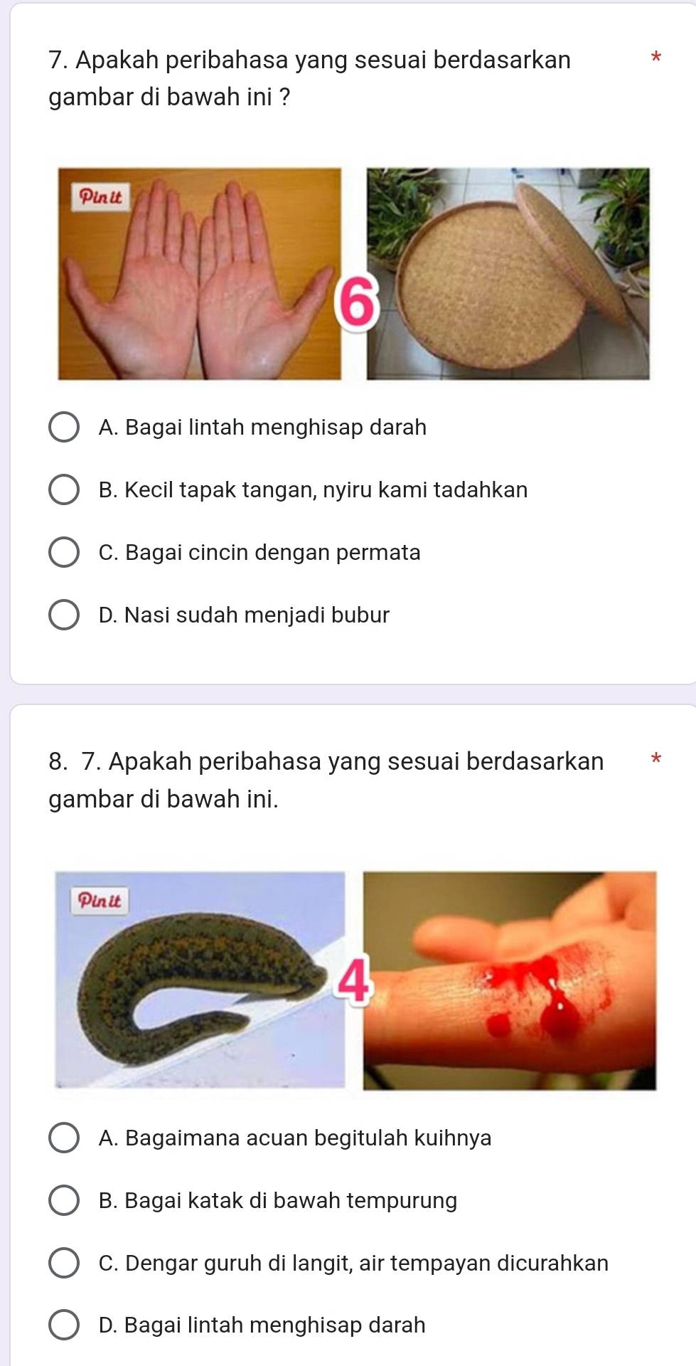 Apakah peribahasa yang sesuai berdasarkan
gambar di bawah ini ?
A. Bagai lintah menghisap darah
B. Kecil tapak tangan, nyiru kami tadahkan
C. Bagai cincin dengan permata
D. Nasi sudah menjadi bubur
8. 7. Apakah peribahasa yang sesuai berdasarkan
gambar di bawah ini.
A. Bagaimana acuan begitulah kuihnya
B. Bagai katak di bawah tempurung
C. Dengar guruh di langit, air tempayan dicurahkan
D. Bagai lintah menghisap darah