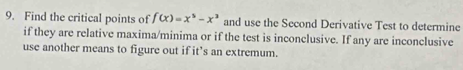 Find the critical points of f(x)=x^5-x^3 and use the Second Derivative Test to determine 
if they are relative maxima/minima or if the test is inconclusive. If any are inconclusive 
use another means to figure out if it’s an extremum.