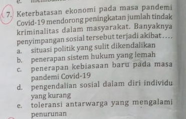 Keterbatasan ekonomi pada masa pandemi
Covid-19 mendorong peningkatan jumlah tindak
kriminalitas dalam masyarakat. Banyaknya
penyimpangan sosial tersebut terjadi akibat . . . .
a. situasi politik yang sulit dikendalikan
b. penerapan sistem hukum yang lemah
c. penerapan kebiasaan baru pada masa
pandemi Covid-19
d. pengendalian sosial dalam diri individu
yang kurang
e. toleransi antarwarga yang mengalami
penurunan