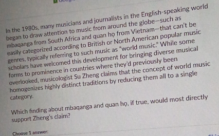 In the 1980s, many musicians and journalists in the English-speaking world 
began to draw attention to music from around the globe--such as 
mbaqanga from South Africa and quan họ from Vietnam—that can't be 
easily categorized according to British or North American popular music 
genres, typically referring to such music as "world music." While some 
scholars have welcomed this development for bringing diverse musical 
forms to prominence in countries where they'd previously been 
overlooked, musicologist Su Zheng claims that the concept of world music 
homogenizes highly distinct traditions by reducing them all to a single 
category. 
Which finding about mbaqanga and quan họ, if true, would most directly support Zheng's claim? 
Choose 1 answer: