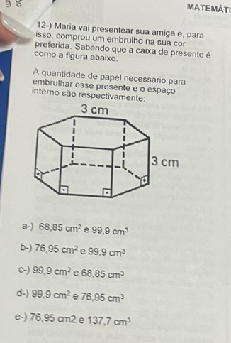 3 8
MATEMÁTI
12-) Maria vai presentear sua amiga e, para
isso, comprou um embrulho na sua cor
preferida. Sabendo que a caixa de presente é
como a figura abaixo.
A quantidade de papel necessário para
embrulhar esse presente e o espaço
interno são respectivamente:
a-) 68.85cm^2 e 99,9cm^3
b-) 76,95cm^2 e 99,9cm^3
C-) 99,9cm^2 e 68,85cm^3
d-) 99.9cm^2 e 76.95cm^3
e-) 76,95cm2e 137,7cm^3