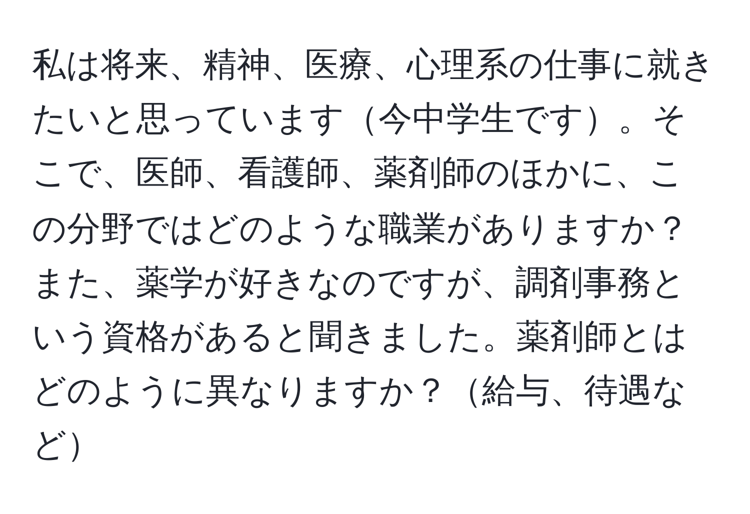 私は将来、精神、医療、心理系の仕事に就きたいと思っています今中学生です。そこで、医師、看護師、薬剤師のほかに、この分野ではどのような職業がありますか？また、薬学が好きなのですが、調剤事務という資格があると聞きました。薬剤師とはどのように異なりますか？給与、待遇など