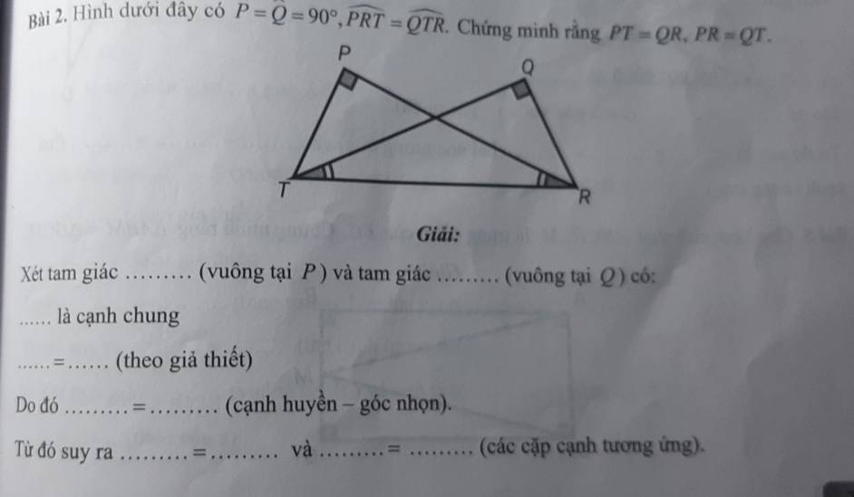 Hình dưới đây có P=Q=90°, widehat PRT=widehat QTR. Chứng minh rằng PT=QR, PR=QT. 
Giải: 
Xét tam giác_ (vuông tại P ) và tam giác _(vuông tại Q) có: 
_là cạnh chung 
_= _(theo giả thiết) 
Do đó _=_ (cạnh huyền - góc nhọn). 
Từ đó suy ra _= _và _= _(các cặp cạnh tương ứng).