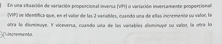 En una situación de variación proporcional inversa (VPI) o variación inversamente proporcional 
(VIP) se identifica que, en el valor de las 2 variables, cuando una de ellas incrementø su valor, la 
otra lo disminuye. Y viceversa, cuando una de las variables disminuye su valor, la otra lo 
incrementa.