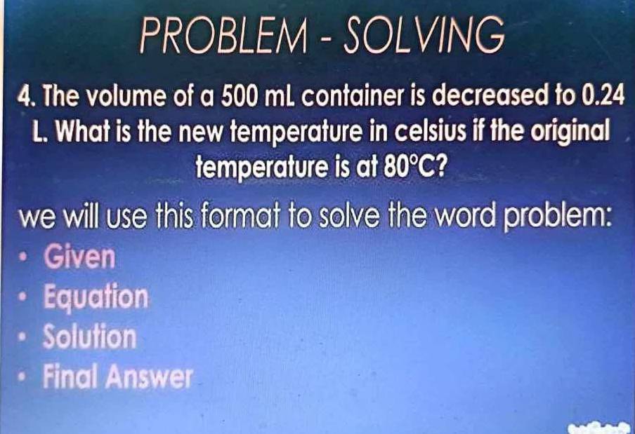 PROBLEM - SOLVING 
4. The volume of a 500 mL container is decreased to 0.24
L. What is the new temperature in celsius if the original 
temperature is at 80°C
we will use this format to solve the word problem: 
Given 
Equation 
Solution 
Final Answer