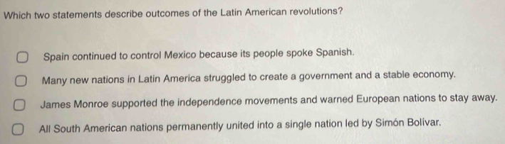 Which two statements describe outcomes of the Latin American revolutions?
Spain continued to control Mexico because its people spoke Spanish.
Many new nations in Latin America struggled to create a government and a stable economy.
James Monroe supported the independence movements and warned European nations to stay away.
All South American nations permanently united into a single nation led by Simón Bolívar.