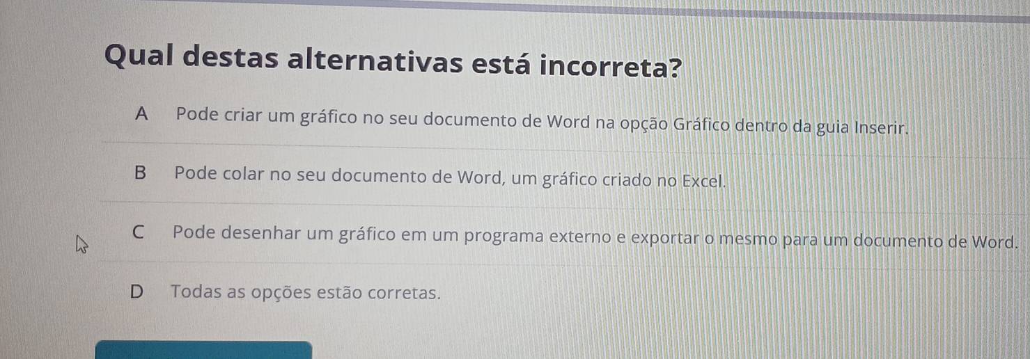 Qual destas alternativas está incorreta?
A Pode criar um gráfico no seu documento de Word na opção Gráfico dentro da guia Inserir.
B Pode colar no seu documento de Word, um gráfico criado no Excel.
C Pode desenhar um gráfico em um programa externo e exportar o mesmo para um documento de Word.
D Todas as opções estão corretas.