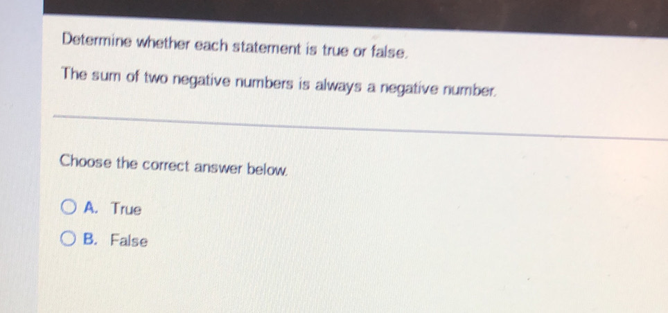 Determine whether each statement is true or false.
The sum of two negative numbers is always a negative number.
Choose the correct answer below.
A. True
B. False