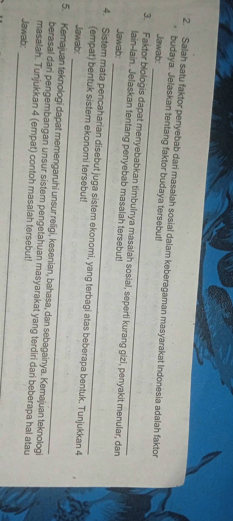 Salah satu faktor penyebab dari masalah sosial dalam keberagaman masyarakat Indonesia adalah faktor 
budaya. Jelaskan tentang faktor budaya tersebut! 
Jawab: 
_ 
3. Faktor biologis dapat menyebabkan timbulnya masalah sosial, seperti kurang gizi, penyakit menular, dan 
lain-lain. Jelaskan tentang penyebab masalah tersebut! 
Jawab: 
4. Sistem mata pencaharian disebut juga sistem ekonomi, yang terbagi atas beberapa bentuk. Tunjukkan 4
(empat) bentuk sistem ekonomi tersebut! 
_ 
Jawab: 
5. Kemajuan teknologi dapat memengaruhi unsur religi, kesenian, bahasa, dan sebagainya. Kemajuan teknologi 
_ 
berasal dari pengembangan unsur sistem pengetahuan masyarakat yang terdiri dari beberapa hal atau 
masalah. Tunjukkan 4 (empat) contoh masalah tersebut! 
Jawab: