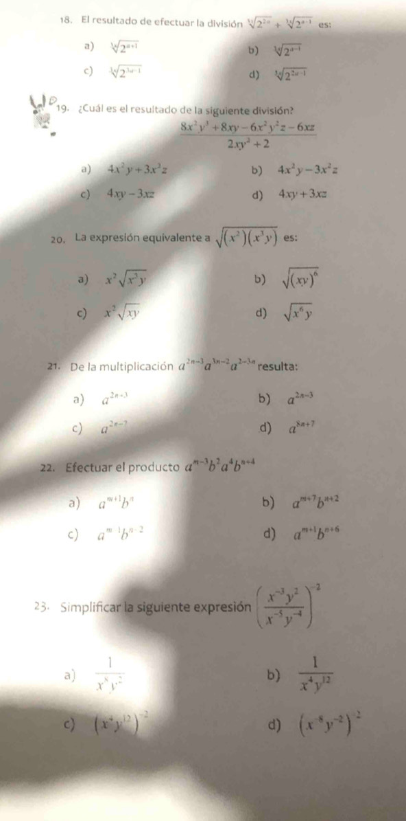 El resultado de efectuar la división sqrt[11](2^(2n))+sqrt[3x](2^(n-1)) es:
a) sqrt[3](2^(a+1)) sqrt[3](2^(a-1))
b)
c) sqrt[3](2^(3a-1)) sqrt[3](2^(2n-1))
d)
19. ¿Cuál es el resultado de la siguiente división?
 (8x^2y^3+8xy-6x^2y^2z-6xz)/2xy^2+2 
a) 4x^2y+3x^2z b) 4x^2y-3x^2z
c) 4xy-3xz d) 4xy+3xz
20. La expresión equivalente a sqrt((x^2)(x^3y)) es:
a) x^2sqrt(x^3y) b) sqrt((xy)^6)
c) x^2sqrt(xy) sqrt(x^6y)
d)
21. De la multiplicación a^(2n-3)a^(3n-2)a^(2-3n) resulta:
a) a^(2n-3) b) a^(2n-3)
c) a^(2n-7) d) a^(8n+7)
22. Efectuar el producto a^(m-3)b^2a^4b^(n+4)
a) a^(m+1)b^n b) a^(m+7)b^(n+2)
c) a^(m1)b^(n-2) d) a^(m+1)b^(n+6)
23. Simplificar la siguiente expresión ( (x^(-3)y^2)/x^(-5)y^(-4) )^-2
a)  1/x^8y^2   1/x^4y^(12) 
b)
c) (x^4y^(12))^-2 d) (x^(-8)y^(-2))^-2